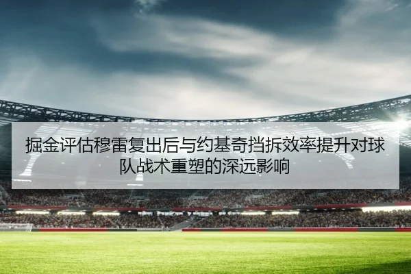 掘金评估穆雷复出后与约基奇挡拆效率提升对球队战术重塑的深远影响