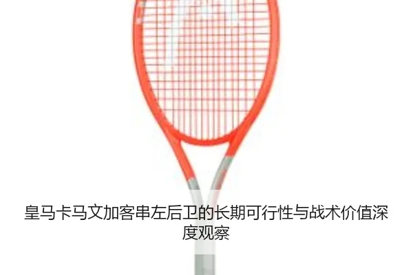 皇马卡马文加客串左后卫的长期可行性与战术价值深度观察