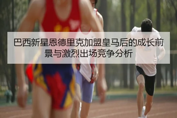巴西新星恩德里克加盟皇马后的成长前景与激烈出场竞争分析