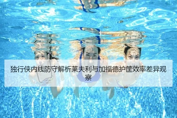 独行侠内线防守解析莱夫利与加福德护筐效率差异观察