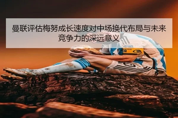 曼联评估梅努成长速度对中场换代布局与未来竞争力的深远意义