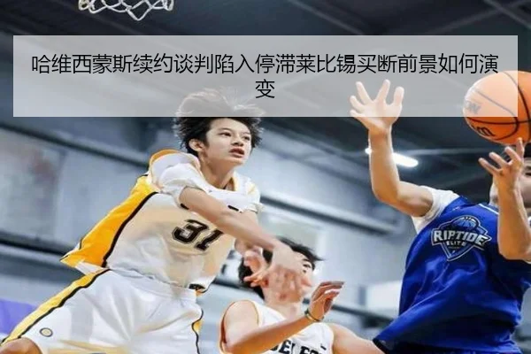 哈维西蒙斯续约谈判陷入停滞莱比锡买断前景如何演变