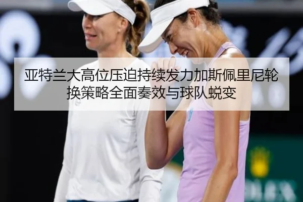 亚特兰大高位压迫持续发力加斯佩里尼轮换策略全面奏效与球队蜕变